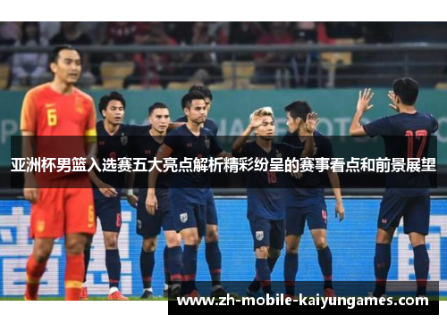 亚洲杯男篮入选赛五大亮点解析精彩纷呈的赛事看点和前景展望
