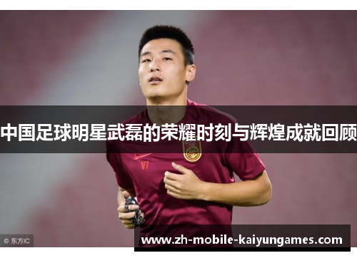 中国足球明星武磊的荣耀时刻与辉煌成就回顾