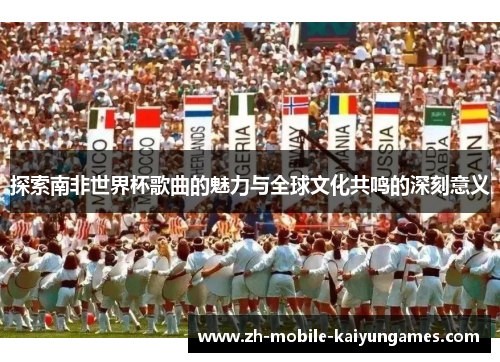 探索南非世界杯歌曲的魅力与全球文化共鸣的深刻意义