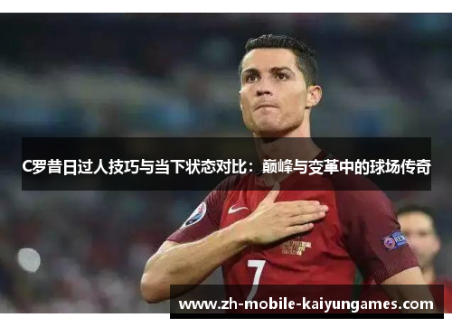 C罗昔日过人技巧与当下状态对比：巅峰与变革中的球场传奇