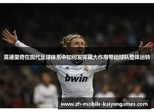 莫德里奇在现代足球体系中如何发挥最大作用带动球队整体运转