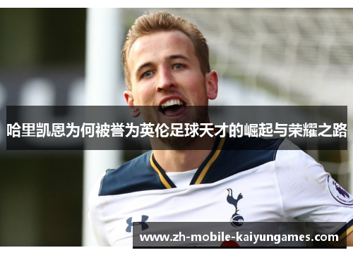 哈里凯恩为何被誉为英伦足球天才的崛起与荣耀之路 哈里凯恩为何被誉为英伦足球天才的崛起与荣耀之路