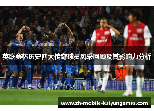 英联赛杯历史四大传奇球员风采回顾及其影响力分析 英联赛杯历史四大传奇球员风采回顾及其影响力分析