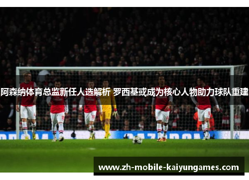 阿森纳体育总监新任人选解析 罗西基或成为核心人物助力球队重建