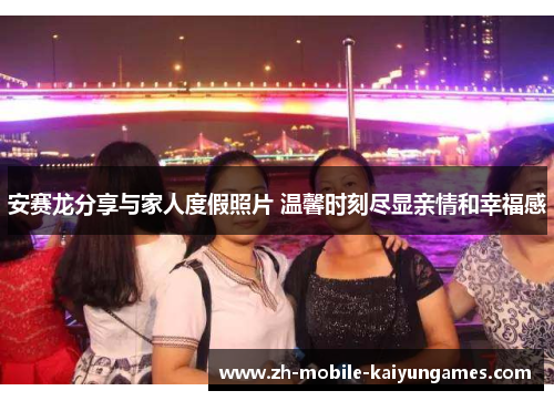 安赛龙分享与家人度假照片 温馨时刻尽显亲情和幸福感 安赛龙分享与家人度假照片 温馨时刻尽显亲情和幸福感