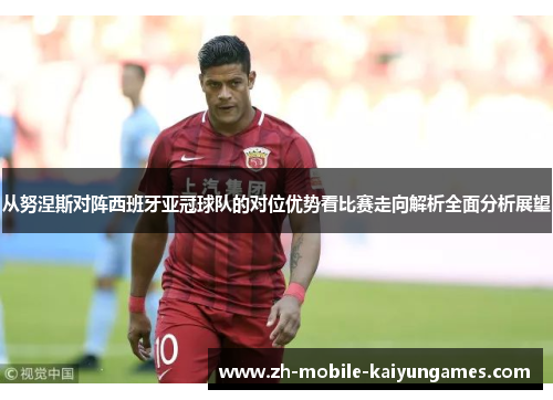 从努涅斯对阵西班牙亚冠球队的对位优势看比赛走向解析全面分析展望