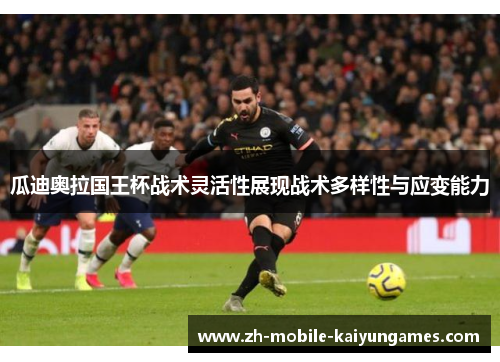 瓜迪奥拉国王杯战术灵活性展现战术多样性与应变能力