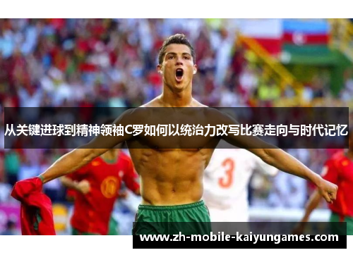 从关键进球到精神领袖C罗如何以统治力改写比赛走向与时代记忆 从关键进球到精神领袖C罗如何以统治力改写比赛走向与时代记忆