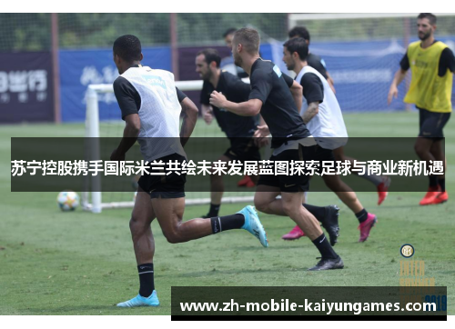 苏宁控股携手国际米兰共绘未来发展蓝图探索足球与商业新机遇