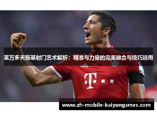 莱万多夫斯基射门艺术解析：精准与力量的完美融合与技巧运用