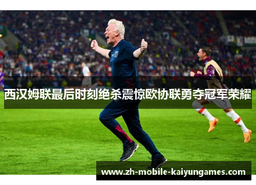西汉姆联最后时刻绝杀震惊欧协联勇夺冠军荣耀