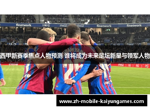 西甲新赛季焦点人物预测 谁将成为未来足坛新星与领军人物