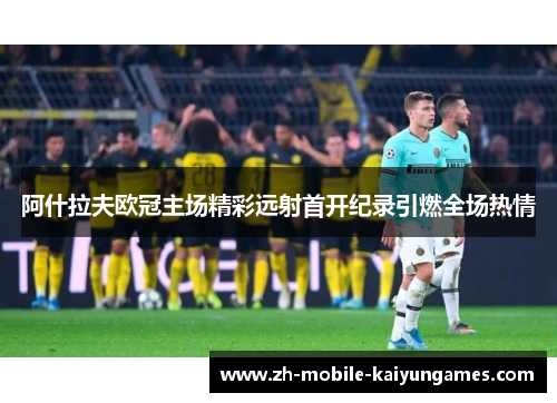 阿什拉夫欧冠主场精彩远射首开纪录引燃全场热情 阿什拉夫欧冠主场精彩远射首开纪录引燃全场热情