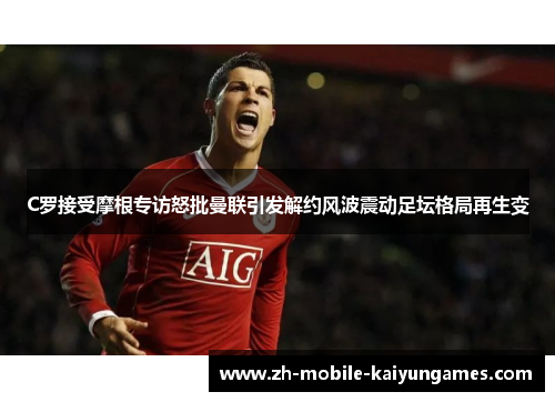 C罗接受摩根专访怒批曼联引发解约风波震动足坛格局再生变