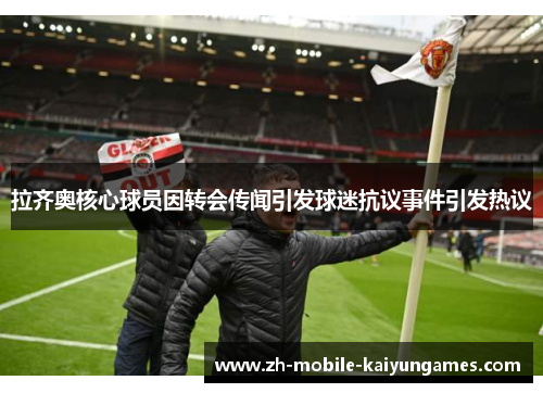 拉齐奥核心球员因转会传闻引发球迷抗议事件引发热议